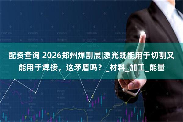 配资查询 2026郑州焊割展|激光既能用于切割又能用于焊接，这矛盾吗？_材料_加工_能量