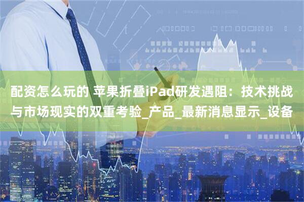 配资怎么玩的 苹果折叠iPad研发遇阻：技术挑战与市场现实的双重考验_产品_最新消息显示_设备
