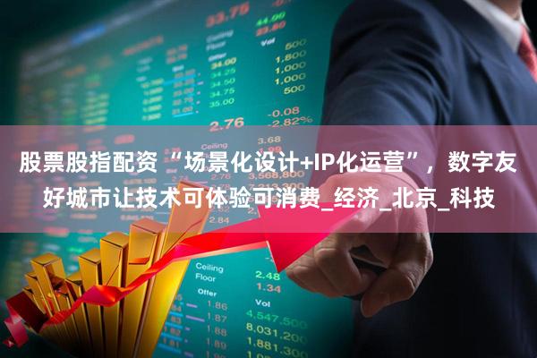股票股指配资 “场景化设计+IP化运营”，数字友好城市让技术可体验可消费_经济_北京_科技