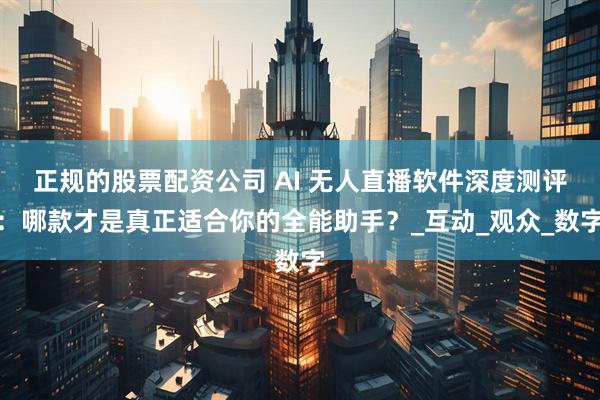 正规的股票配资公司 AI 无人直播软件深度测评：哪款才是真正适合你的全能助手？_互动_观众_数字