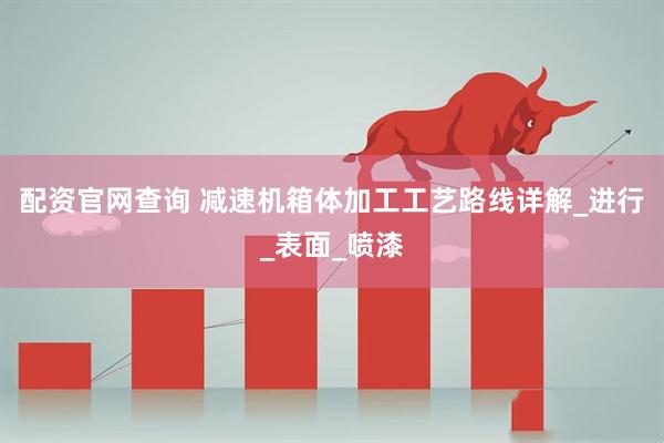 配资官网查询 减速机箱体加工工艺路线详解_进行_表面_喷漆