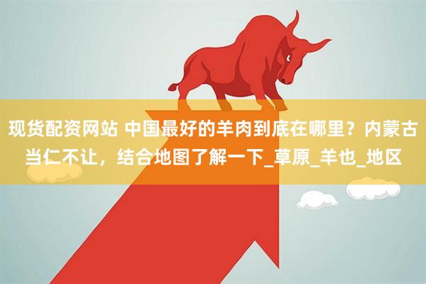 现货配资网站 中国最好的羊肉到底在哪里？内蒙古当仁不让，结合地图了解一下_草原_羊也_地区