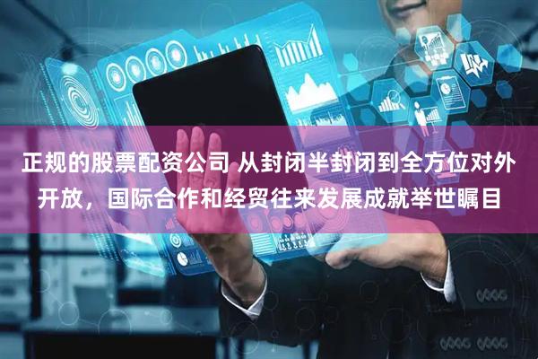 正规的股票配资公司 从封闭半封闭到全方位对外开放，国际合作和经贸往来发展成就举世瞩目