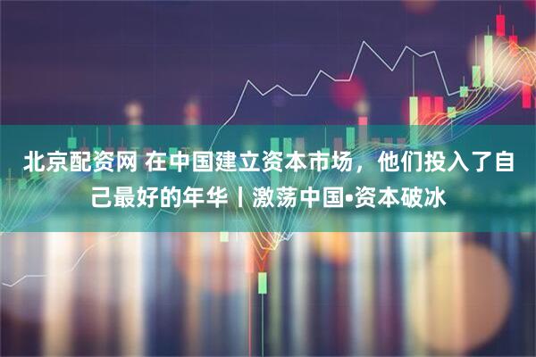 北京配资网 在中国建立资本市场，他们投入了自己最好的年华丨激荡中国•资本破冰