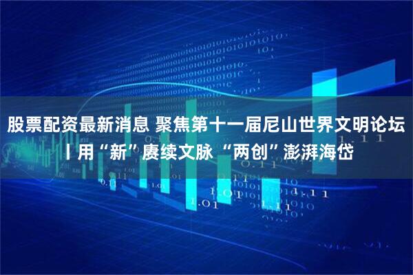 股票配资最新消息 聚焦第十一届尼山世界文明论坛丨用“新”赓续文脉 “两创”澎湃海岱