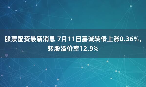 股票配资最新消息 7月11日嘉诚转债上涨0.36%，转股溢价率12.9%
