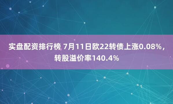 实盘配资排行榜 7月11日欧22转债上涨0.08%，转股溢价率140.4%