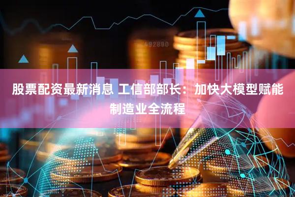 股票配资最新消息 工信部部长：加快大模型赋能制造业全流程