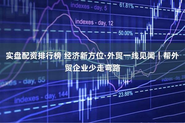 实盘配资排行榜 经济新方位·外贸一线见闻｜帮外贸企业少走弯路