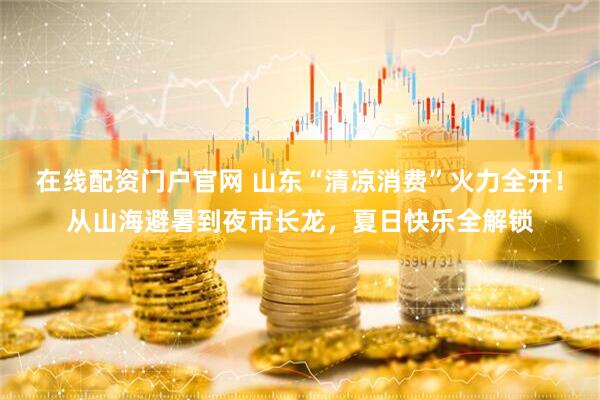 在线配资门户官网 山东“清凉消费”火力全开！从山海避暑到夜市长龙，夏日快乐全解锁