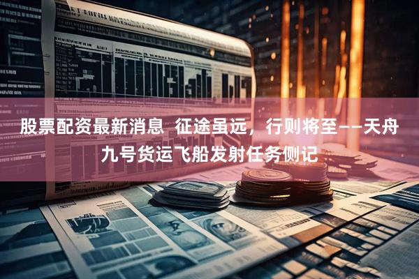 股票配资最新消息  征途虽远，行则将至——天舟九号货运飞船发射任务侧记