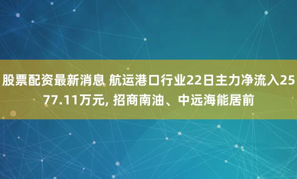 股票配资最新消息 航运港口行业22日主力净流入2577.11万元, 招商南油、中远海能居前