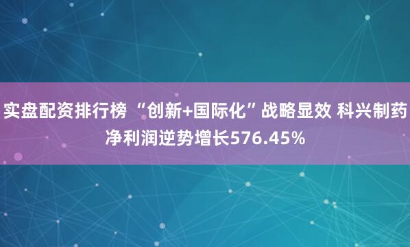 实盘配资排行榜 “创新+国际化”战略显效 科兴制药净利润逆势增长576.45%