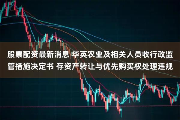 股票配资最新消息 华英农业及相关人员收行政监管措施决定书 存资产转让与优先购买权处理违规