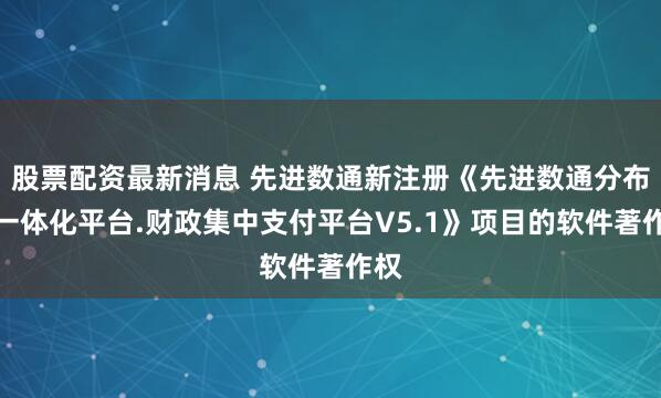 股票配资最新消息 先进数通新注册《先进数通分布式一体化平台.财政集中支付平台V5.1》项目的软件著作权