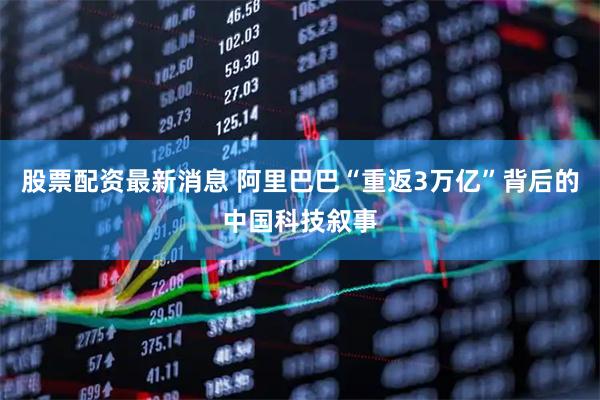 股票配资最新消息 阿里巴巴“重返3万亿”背后的中国科技叙事