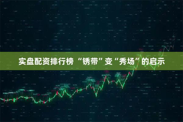 实盘配资排行榜 “锈带”变“秀场”的启示