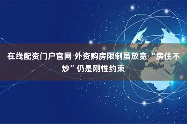 在线配资门户官网 外资购房限制虽放宽 “房住不炒”仍是刚性约束