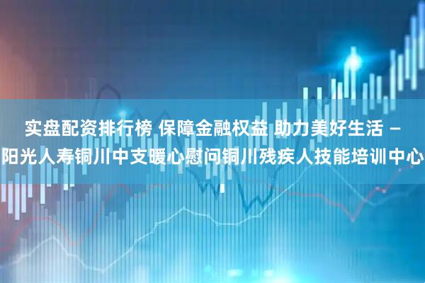 实盘配资排行榜 保障金融权益 助力美好生活 —阳光人寿铜川中支暖心慰问铜川残疾人技能培训中心