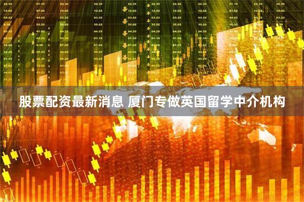 股票配资最新消息 厦门专做英国留学中介机构
