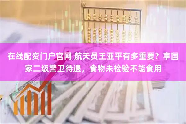 在线配资门户官网 航天员王亚平有多重要？享国家二级警卫待遇，食物未检验不能食用