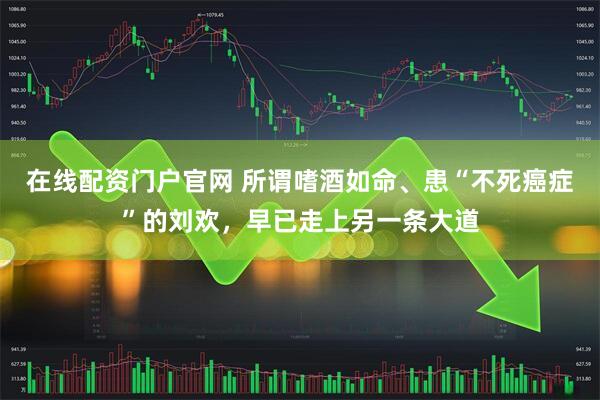 在线配资门户官网 所谓嗜酒如命、患“不死癌症”的刘欢，早已走上另一条大道