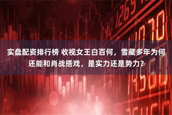 实盘配资排行榜 收视女王白百何，雪藏多年为何还能和肖战搭戏，是实力还是势力？