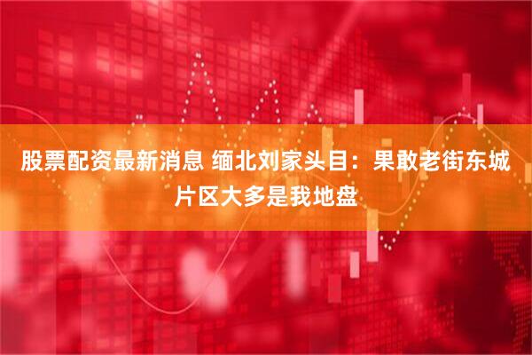 股票配资最新消息 缅北刘家头目：果敢老街东城片区大多是我地盘