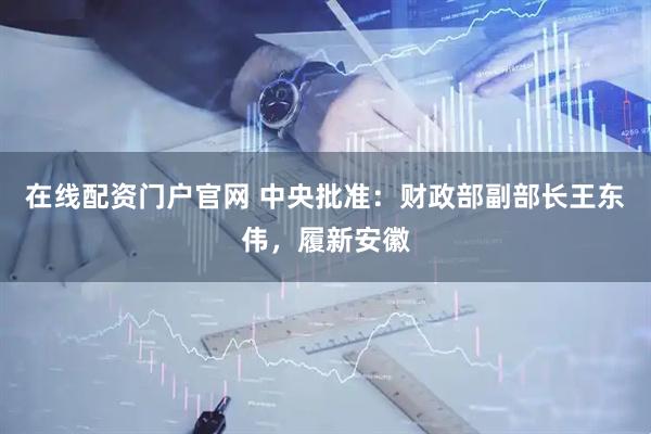 在线配资门户官网 中央批准：财政部副部长王东伟，履新安徽