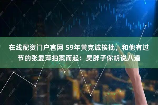 在线配资门户官网 59年黄克诚挨批，和他有过节的张爱萍拍案而起：吴胖子你胡说八道