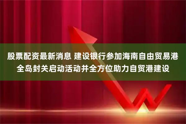 股票配资最新消息 建设银行参加海南自由贸易港全岛封关启动活动并全方位助力自贸港建设