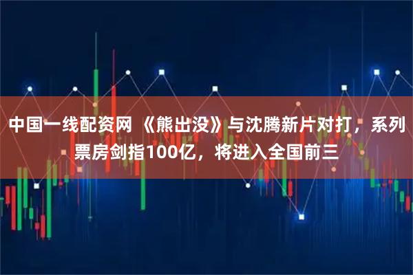 中国一线配资网 《熊出没》与沈腾新片对打，系列票房剑指100亿，将进入全国前三